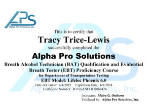 This is to certify that Tracy Trace Lewis successfully completed the Alpha Pro Solutions breath alcohol technician EAT qualification and Evidential breath tester EBT proficiency course for Department of Transportation testing. EBT model: lifeloc Phoenix 6.0. Date of course: 6/4/2019. Expiration date: 6/4/2024. Certificate number: BTNGANEOFD060424. Instructor: Maria G Ontivero, Validated by: Alpha Pro Solutions, Inc.