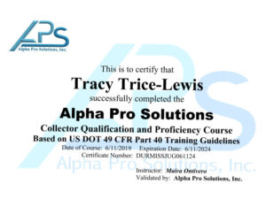 This is to certify that Tracy Trice-Lewis successfully completed the Alpha Pro Solutions Collector qualification and proficiency course based on US DOT 49 CFR part 40 training guidelines. Date of course: June 11, 2019 Expiration date: June 11, 2024 Certificate number: DURMISJUG061124 Instructor: Maria G Ontivero, Validated by: Alpha Pro Solutions, Inc.