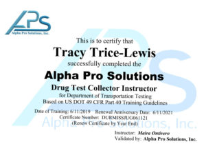 this is to certify that Tracy Trice-Lewis successfully completed the alpha pro solutions drug test collector instructor instructor for Department of Transportation testing based on US 49 CFR part 40 training guidelines. Date of training: 6/11/2019 Renewal anniversary date: 6/11/2021 Certificate number DURMISSJUG061121 (Renew certificate by year end) Instructor: Maria G Ontivero, Validated by: Alpha Pro Solutions, Inc.