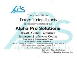 This is to certify that Tracy Trice-Lewis successfully completed the alpha pro solutions breath alcohol technician instructor proficiency course Department of Transportation Testing EBT Model: Lifeloc Phoenix 6.0 Data of training: 6/11/2019 Renewal anniversary date: 6/11/2021 Certificate number BTNGANEOFD061121 Instructor: Maria G Ontivero, Validated by: Alpha Pro Solutions, Inc.