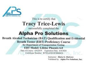 This is to certify that Tracy Trice-Lewis successfully completed the alpha pro solutions Breath alcohol technician BAT qualifications and evidential breath tester EBT proficiency course for Department of Transportation Testing EBT Model: Lifeloc Phoenix 6.0 Data of training: 6/04/2019 Renewal anniversary date: 6/04/2024 Certificate number: BTMGANEOFD060424 Instructor: Maria G Ontivero, Validated by: Alpha Pro Solutions, Inc.