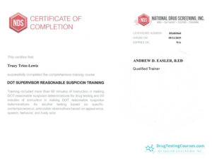 NDS certificate of completion. This certifies that Tracy Trice-Lewis successfully completed the comprehensive training. Training included more than 60 minutes of instruction in making DOT reasonable suspicion determinations for drug testing and 60 minutes of instruction in making DOT reasonable submission determinations for alcohol testing based on specific contemporaneous, articulable observations based on appearance, speech, behavior, and body odor. National drug screening incorporated Certificate number BX681844 Issued on September 11th 2019 Expires on: N/A Andrew D Easler, B.ED Qualified trainer