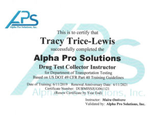 This is to certify that Tracy Trice-Lewis successfully completed the alpha pro solutions Drug test collector instructor for Department of Transportation testing based on US 49 CFR part 40 training guidelines. Data of training: 6/11/2019 Renewal anniversary date: 6/11/2021 Certificate number: DURMISSJUG061121 Instructor: Maria G Ontivero, Validated by: Alpha Pro Solutions, Inc.