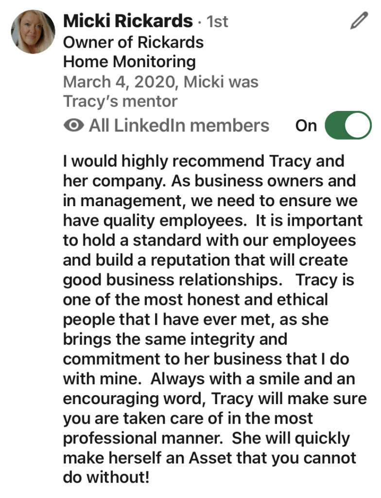 screen shot of a Linked In review by Micki Rickards that says: "I would highly recommend Tracy and her company. As business owners and in management, we need to ensure we have quality employees. It is important to hold a standard with our employees and build a reputation that will create good business relationships. Tracy is one of the most honest and ethical people I've ever met, as she brings the same integrity and commitment to her business that I do with mine. Always with a smile and an encouraging word, Tracy will make sure you are taken care of in the most professional manner. She will quickly make herself an asset that you cannot do without!"